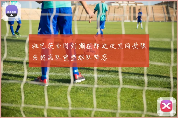 祖巴茨合同到期在即进攻空间受限或将离队重塑球队阵容