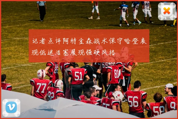 记者点评阿特金森战术保守哈登表现低迷活塞展现强硬风格