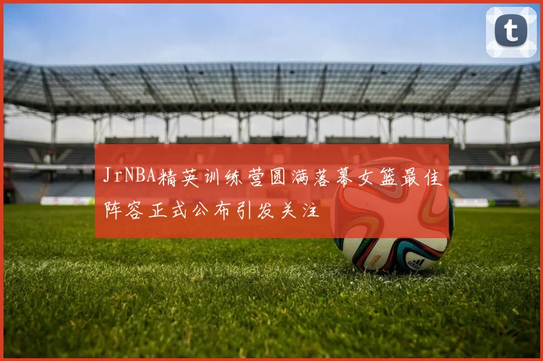 JrNBA精英训练营圆满落幕女篮最佳阵容正式公布引发关注