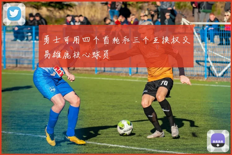 勇士可用四个首轮和三个互换权交易雄鹿核心球员