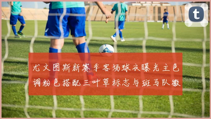 尤文图斯新赛季客场球衣曝光主色调粉色搭配三叶草标志与斑马队徽
