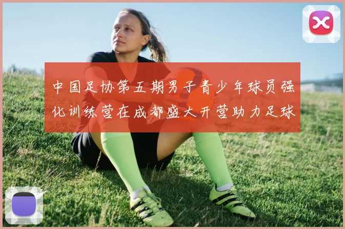 中国足协第五期男子青少年球员强化训练营在成都盛大开营助力足球未来发展