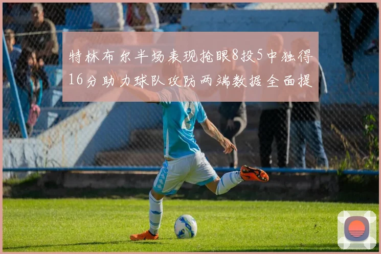 特林布尔半场表现抢眼8投5中独得16分助力球队攻防两端数据全面提升