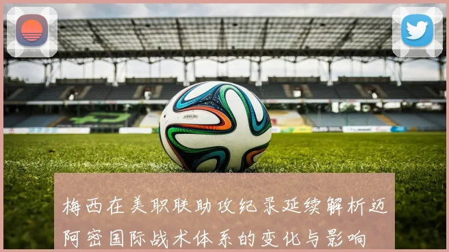 梅西在美职联助攻纪录延续解析迈阿密国际战术体系的变化与影响