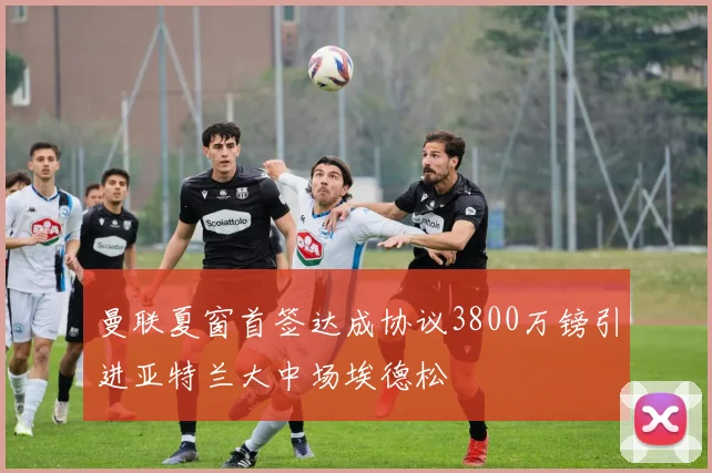 曼联夏窗首签达成协议3800万镑引进亚特兰大中场埃德松