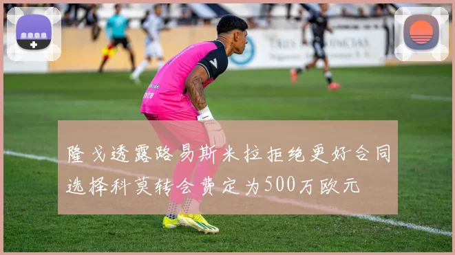 隆戈透露路易斯米拉拒绝更好合同选择科莫转会费定为500万欧元