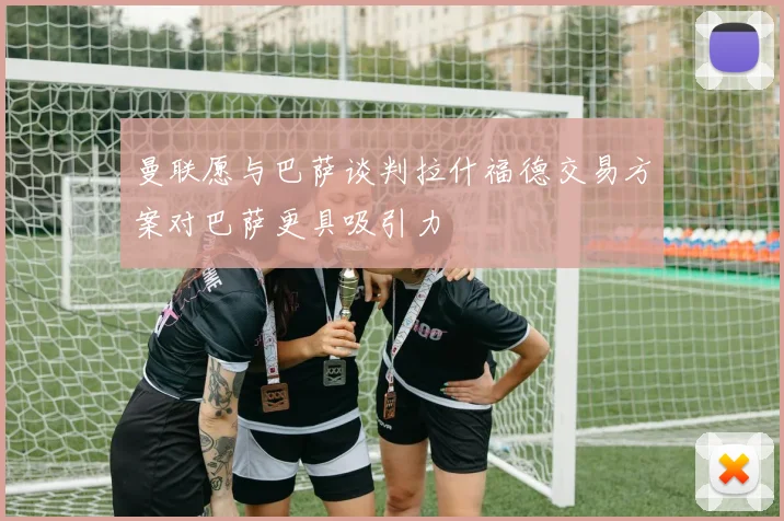 曼联愿与巴萨谈判拉什福德交易方案对巴萨更具吸引力