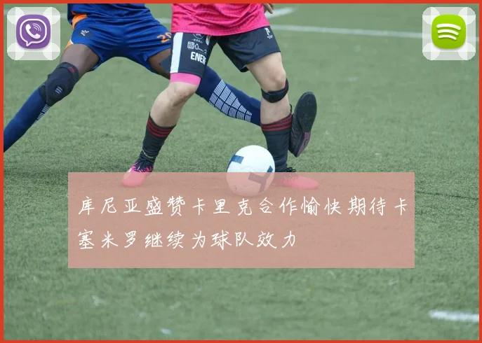库尼亚盛赞卡里克合作愉快期待卡塞米罗继续为球队效力