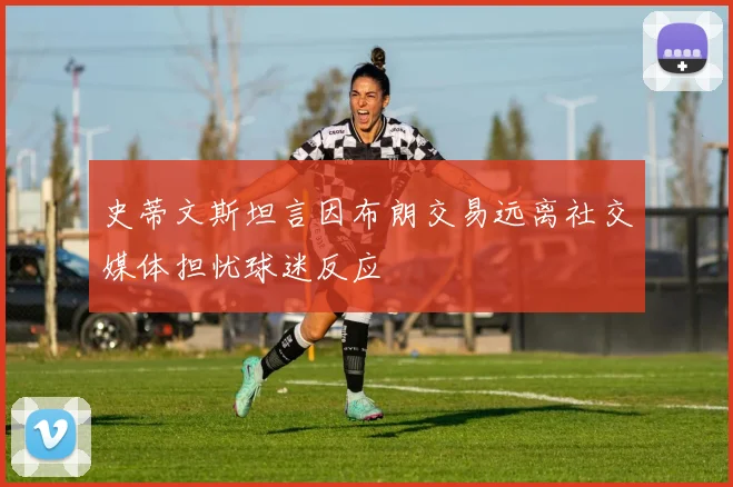 史蒂文斯坦言因布朗交易远离社交媒体担忧球迷反应