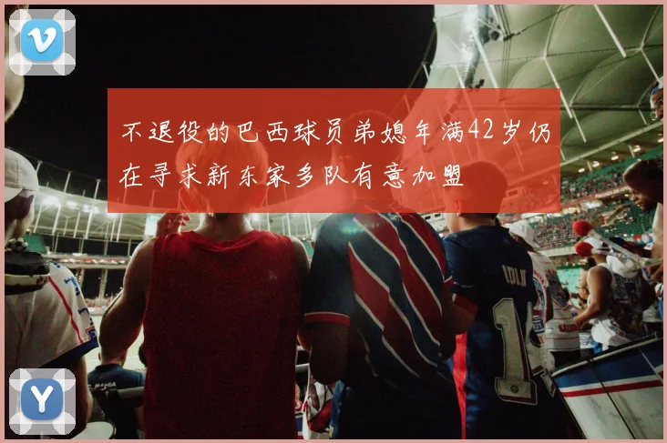 不退役的巴西球员弟媳年满42岁仍在寻求新东家多队有意加盟