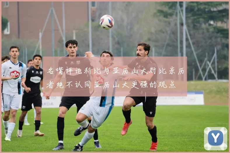 名嘴评论科比与亚历山大对比亲历者绝不认同亚历山大更强的观点