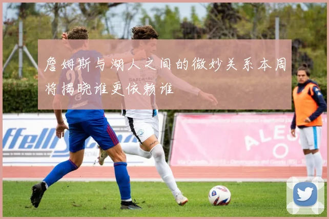 詹姆斯与湖人之间的微妙关系本周将揭晓谁更依赖谁
