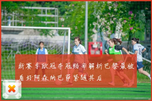 新赛季欧冠夺冠赔率解析巴黎最被看好阿森纳巴萨紧随其后