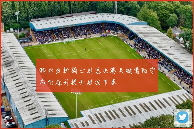 鲍尔分析骑士进总决赛关键需防守布伦森并提升进攻节奏