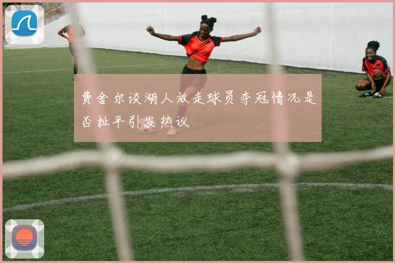 费舍尔谈湖人放走球员夺冠情况是否扯平引发热议