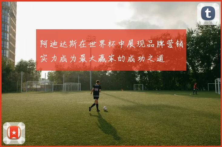 阿迪达斯在世界杯中展现品牌营销实力成为最大赢家的成功之道