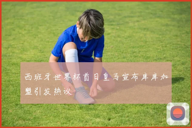 西班牙世界杯首日皇马宣布库库加盟引发热议