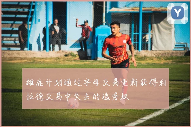 雄鹿计划通过字母交易重新获得利拉德交易中失去的选秀权
