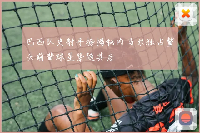 巴西队史射手榜揭秘内马尔独占鳌头前辈球星紧随其后