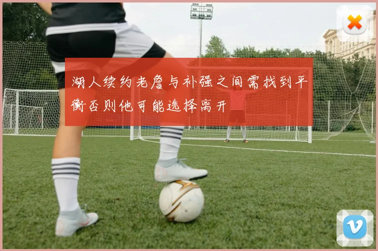 湖人续约老詹与补强之间需找到平衡否则他可能选择离开