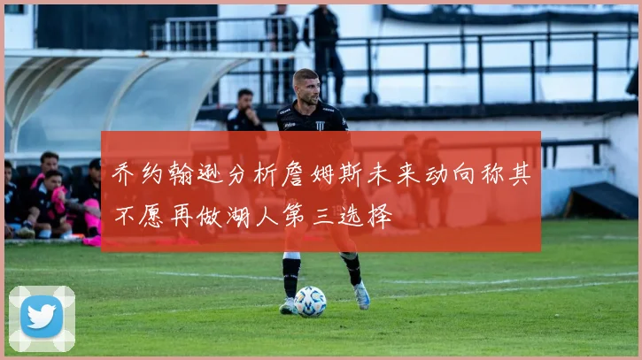乔约翰逊分析詹姆斯未来动向称其不愿再做湖人第三选择