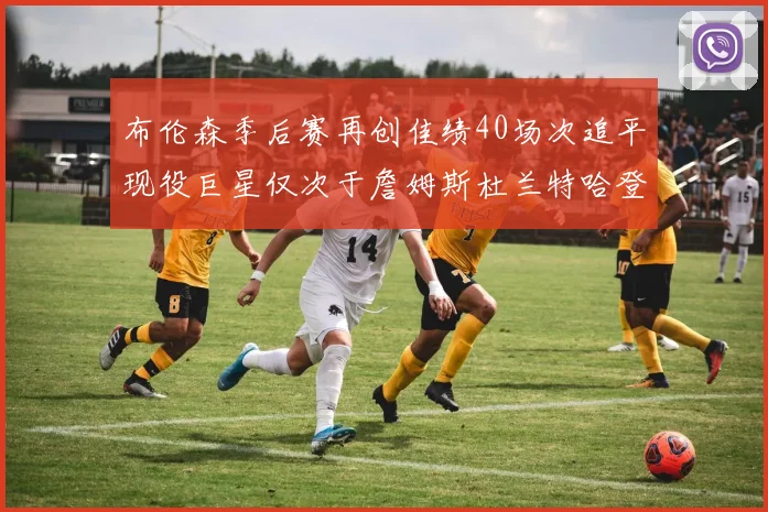 布伦森季后赛再创佳绩40场次追平现役巨星仅次于詹姆斯杜兰特哈登
