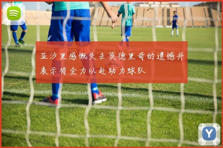 亚沙里感慨失去莫德里奇的遗憾并表示将全力以赴助力球队