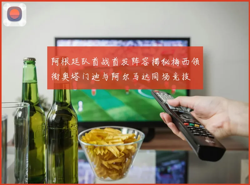 阿根廷队首战首发阵容揭秘梅西领衔奥塔门迪与阿尔马达同场竞技