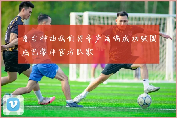 看台神曲我们将齐声高唱成功破圈成巴黎非官方队歌