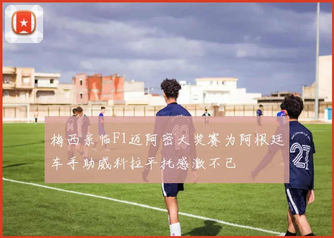 梅西亲临F1迈阿密大奖赛为阿根廷车手助威科拉平托感激不已